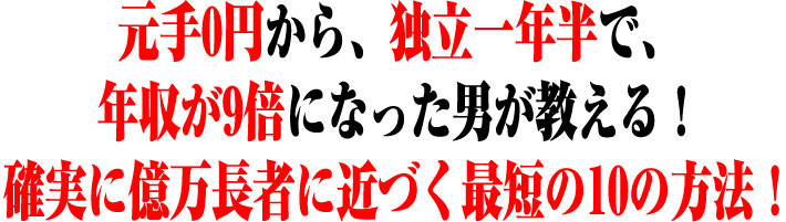 元手0円から、独立1年半で、年収が9倍になった男が教える!確実に億万長者に近づく最短の10の方法!