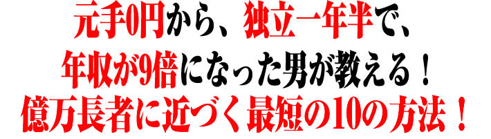 元手0円から、独立1年半で、年収が9倍になった男が教える!億万長者に近づく最短の10の方法!